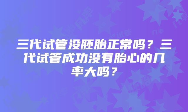 三代试管没胚胎正常吗？三代试管成功没有胎心的几率大吗？