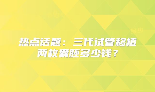 热点话题：三代试管移植两枚囊胚多少钱？