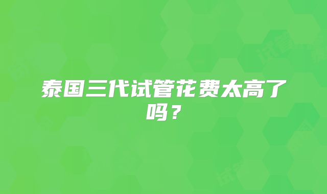 泰国三代试管花费太高了吗？