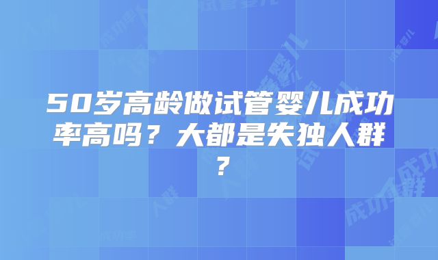 50岁高龄做试管婴儿成功率高吗？大都是失独人群？