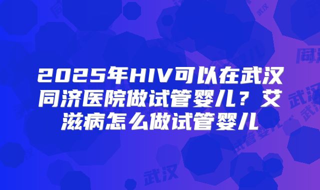 2025年HIV可以在武汉同济医院做试管婴儿？艾滋病怎么做试管婴儿