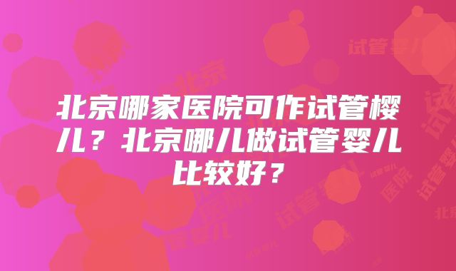 北京哪家医院可作试管樱儿？北京哪儿做试管婴儿比较好？
