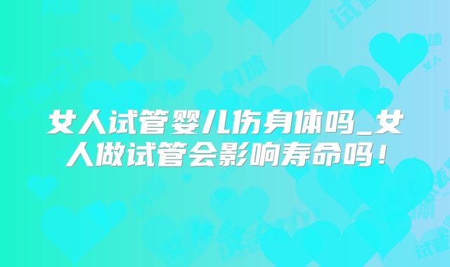 女人试管婴儿伤身体吗_女人做试管会影响寿命吗！