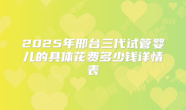 2025年邢台三代试管婴儿的具体花费多少钱详情表