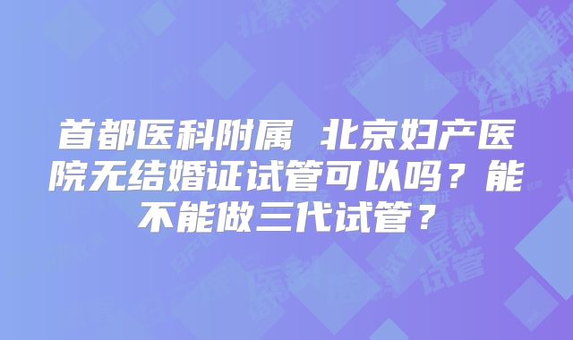 首都医科附属 北京妇产医院无结婚证试管可以吗？能不能做三代试管？