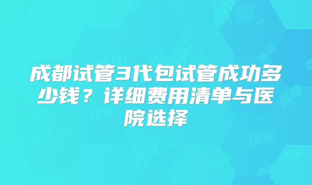 成都试管3代包试管成功多少钱？详细费用清单与医院选择