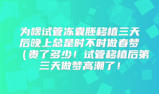 为啥试管冻囊胚移植三天后晚上总是时不时做春梦（贵了多少！试管移植后第三天做梦高潮了！
