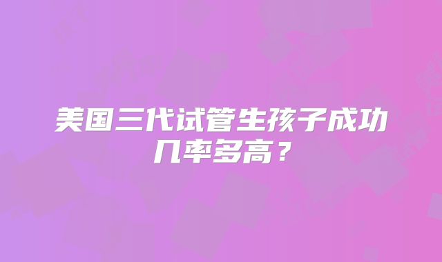 美国三代试管生孩子成功几率多高？