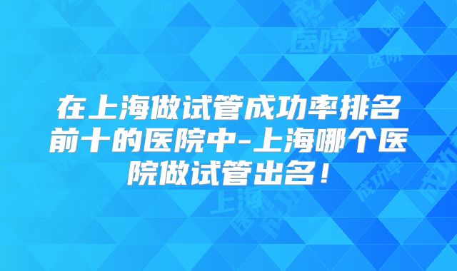 在上海做试管成功率排名前十的医院中-上海哪个医院做试管出名！