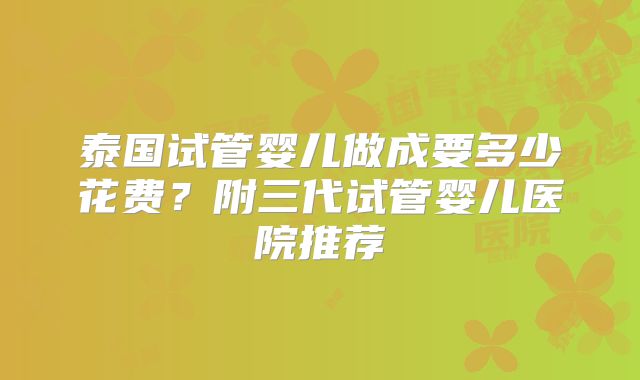 泰国试管婴儿做成要多少花费?附三代试管婴儿医院推荐