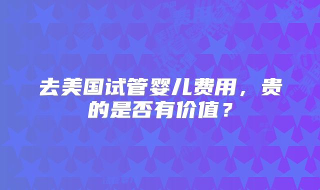 去美国试管婴儿费用，贵的是否有价值？