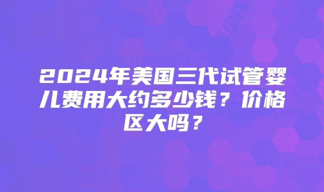 2024年美国三代试管婴儿费用大约多少钱？价格区大吗？