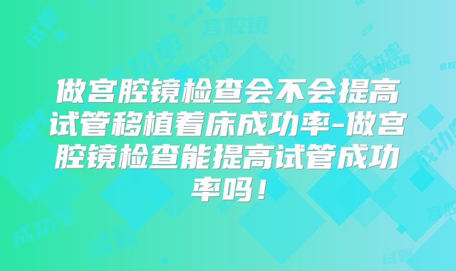 做宫腔镜检查会不会提高试管移植着床成功率-做宫腔镜检查能提高试管成功率吗!