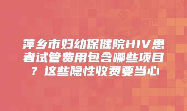 萍乡市妇幼保健院HIV患者试管费用包含哪些项目?这些隐性收费要当心