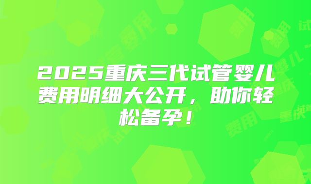 2025重庆三代试管婴儿费用明细大公开，助你轻松备孕！