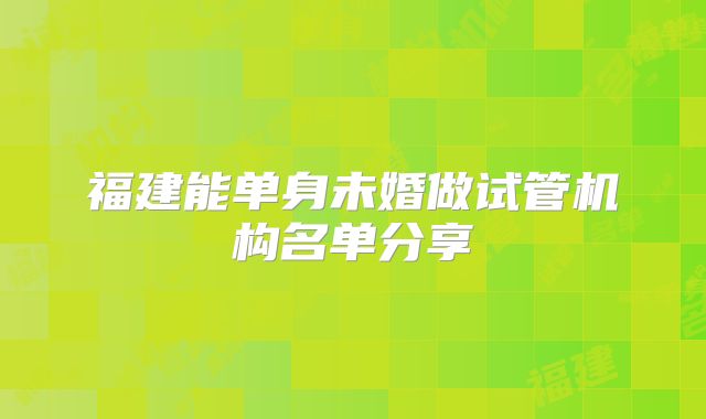 福建能单身未婚做试管机构名单分享