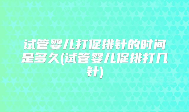 试管婴儿打促排针的时间是多久(试管婴儿促排打几针)