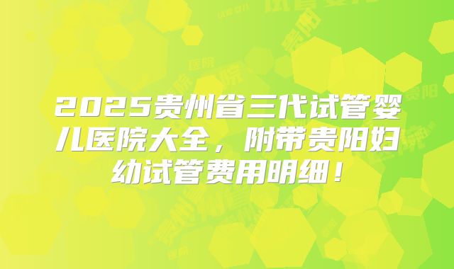 2025贵州省三代试管婴儿医院大全，附带贵阳妇幼试管费用明细！