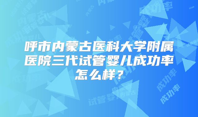 呼市内蒙古医科大学附属医院三代试管婴儿成功率怎么样？