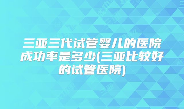 三亚三代试管婴儿的医院成功率是多少(三亚比较好的试管医院)