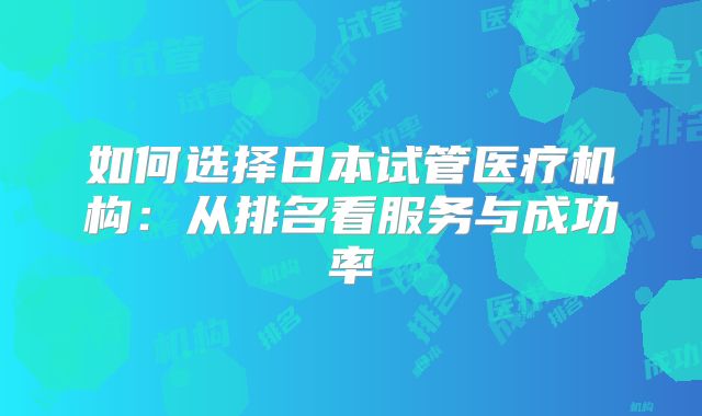 如何选择日本试管医疗机构:从排名看服务与成功率