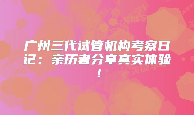 广州三代试管机构考察日记：亲历者分享真实体验！