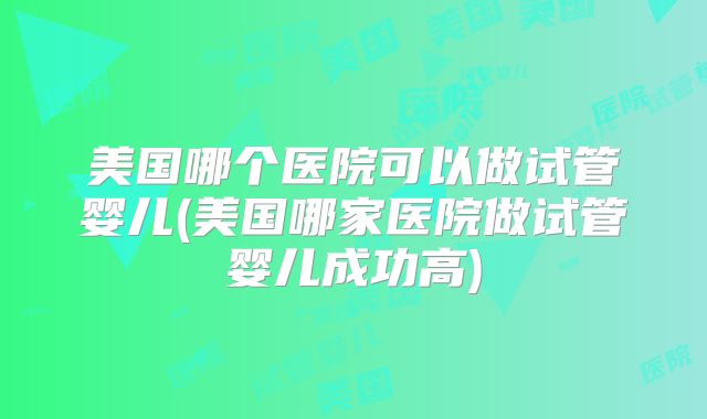 美国哪个医院可以做试管婴儿(美国哪家医院做试管婴儿成功高)