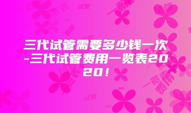 三代试管需要多少钱一次-三代试管费用一览表2020！