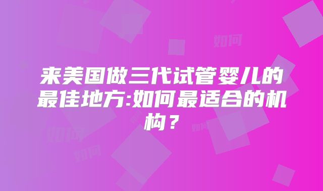 来美国做三代试管婴儿的最佳地方:如何最适合的机构?