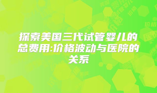 探索美国三代试管婴儿的总费用:价格波动与医院的关系