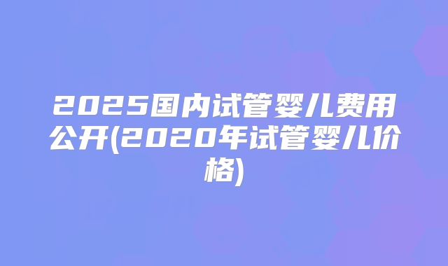 2025国内试管婴儿费用公开(2020年试管婴儿价格)