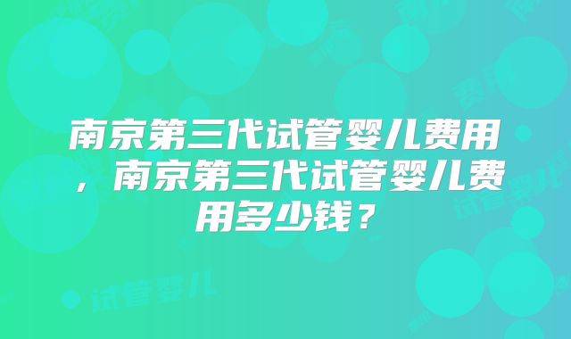 南京第三代试管婴儿费用，南京第三代试管婴儿费用多少钱？
