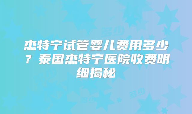 杰特宁试管婴儿费用多少？泰国杰特宁医院收费明细揭秘