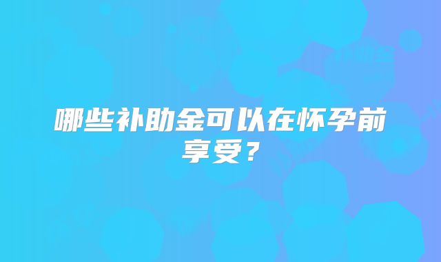 哪些补助金可以在怀孕前享受?