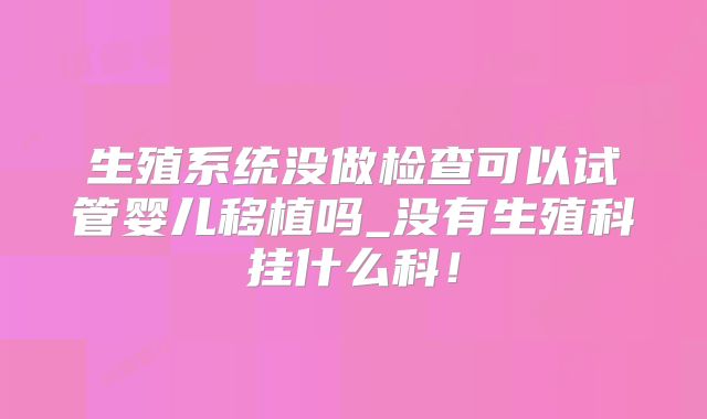 生殖系统没做检查可以试管婴儿移植吗_没有生殖科挂什么科！