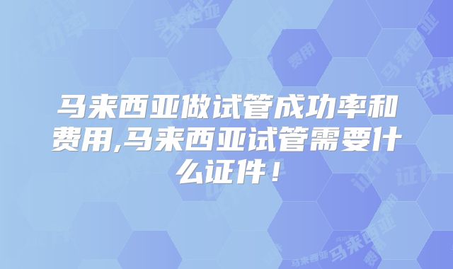 马来西亚做试管成功率和费用,马来西亚试管需要什么证件！