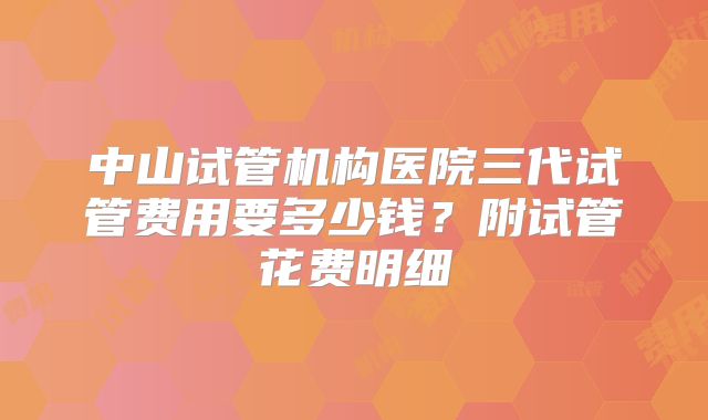 中山试管机构医院三代试管费用要多少钱？附试管花费明细