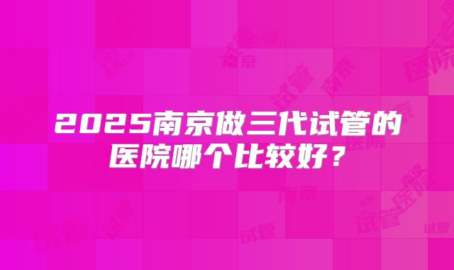 2025南京做三代试管的医院哪个比较好？