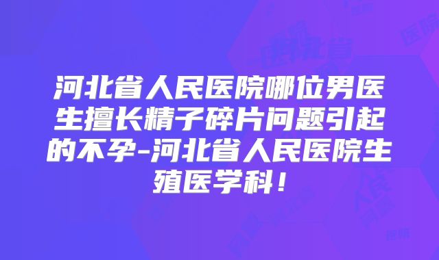 河北省人民医院哪位男医生擅长精子碎片问题引起的不孕-河北省人民医院生殖医学科！