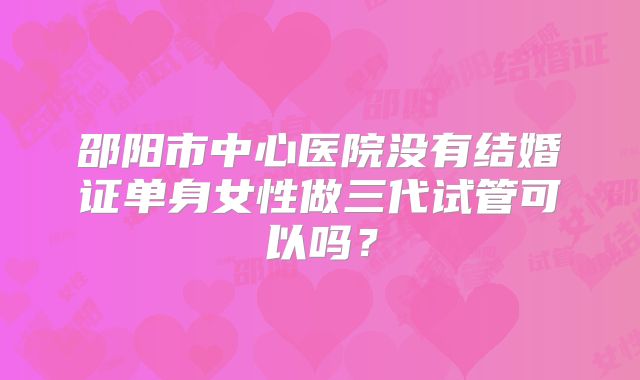 邵阳市中心医院没有结婚证单身女性做三代试管可以吗?