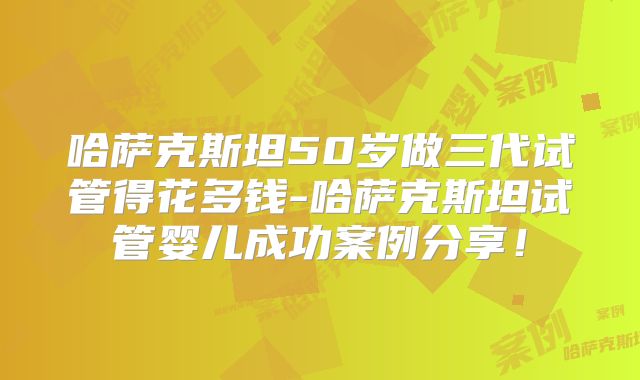 哈萨克斯坦50岁做三代试管得花多钱-哈萨克斯坦试管婴儿成功案例分享！