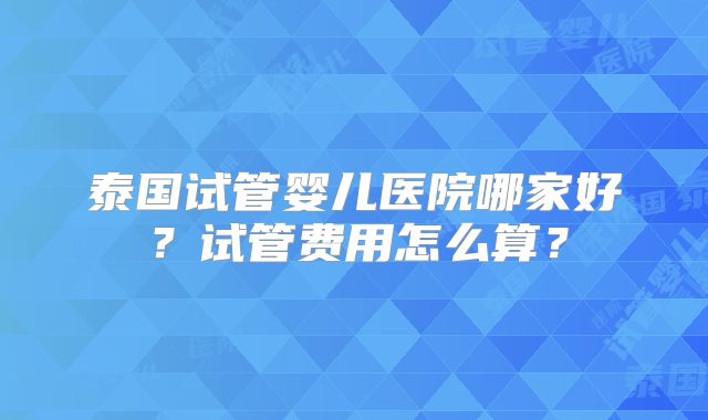 泰国试管婴儿医院哪家好？试管费用怎么算？