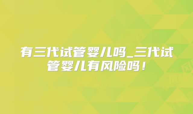 有三代试管婴儿吗_三代试管婴儿有风险吗!
