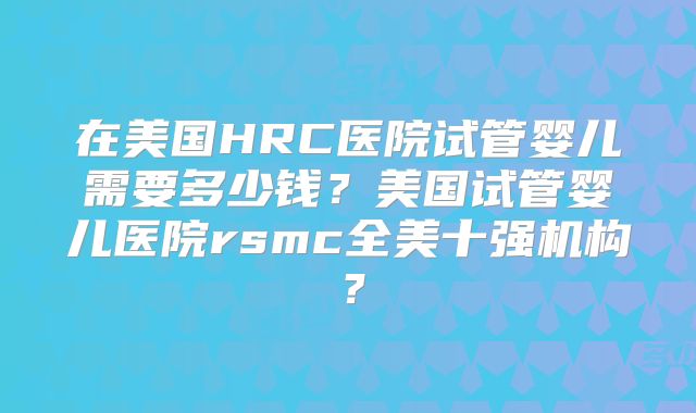 在美国HRC医院试管婴儿需要多少钱？美国试管婴儿医院rsmc全美十强机构？