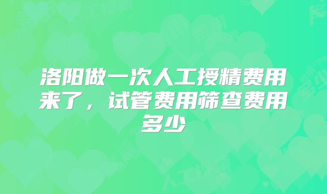 洛阳做一次人工授精费用来了，试管费用筛查费用多少