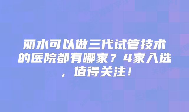 丽水可以做三代试管技术的医院都有哪家？4家入选，值得关注！