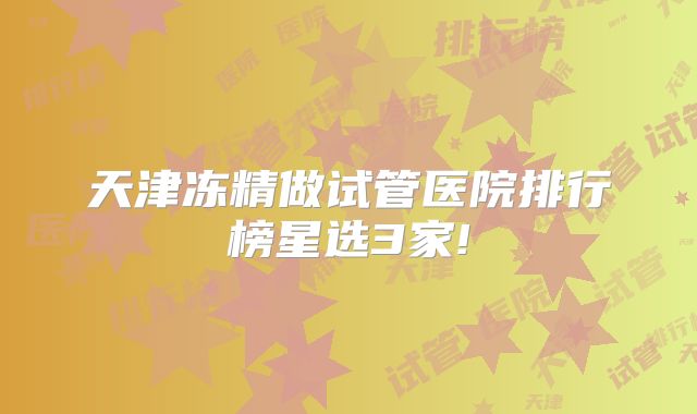 天津冻精做试管医院排行榜星选3家!
