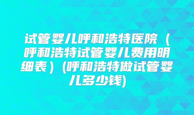 试管婴儿呼和浩特医院（呼和浩特试管婴儿费用明细表）(呼和浩特做试管婴儿多少钱)