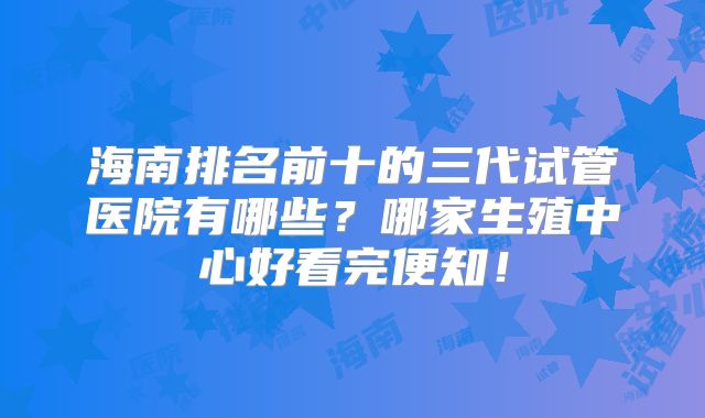 海南排名前十的三代试管医院有哪些？哪家生殖中心好看完便知！