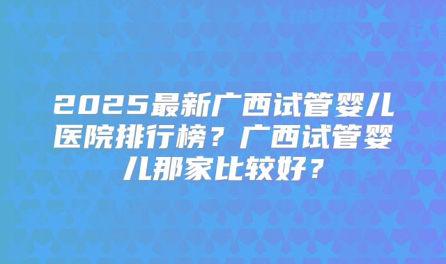 2025最新广西试管婴儿医院排行榜？广西试管婴儿那家比较好？